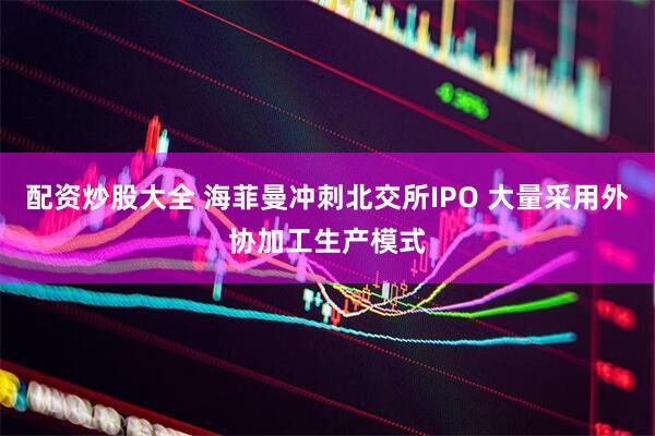 配资炒股大全 海菲曼冲刺北交所IPO 大量采用外协加工生产模式