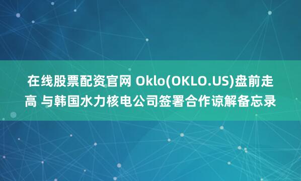 在线股票配资官网 Oklo(OKLO.US)盘前走高 与韩国水力核电公司签署合作谅解备忘录