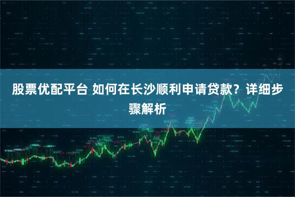 股票优配平台 如何在长沙顺利申请贷款？详细步骤解析