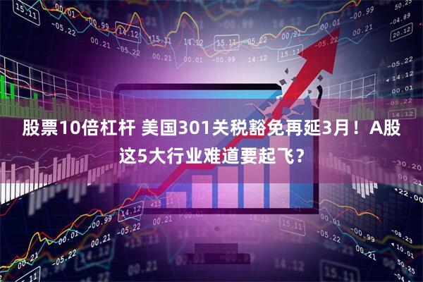 股票10倍杠杆 美国301关税豁免再延3月！A股这5大行业难道要起飞？