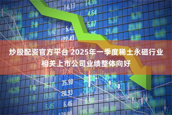 炒股配资官方平台 2025年一季度稀土永磁行业相关上市公司业绩整体向好