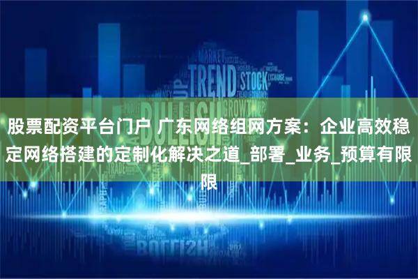 股票配资平台门户 广东网络组网方案：企业高效稳定网络搭建的定制化解决之道_部署_业务_预算有限