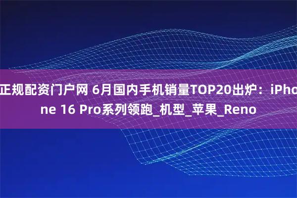 正规配资门户网 6月国内手机销量TOP20出炉：iPhone 16 Pro系列领跑_机型_苹果_Reno