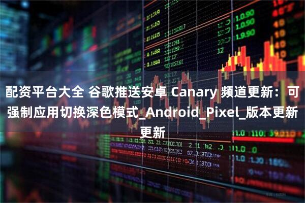 配资平台大全 谷歌推送安卓 Canary 频道更新：可强制应用切换深色模式_Android_Pixel_版本更新