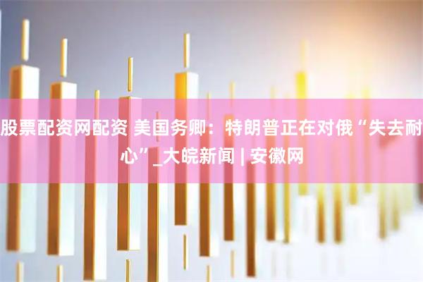 股票配资网配资 美国务卿：特朗普正在对俄“失去耐心”_大皖新闻 | 安徽网