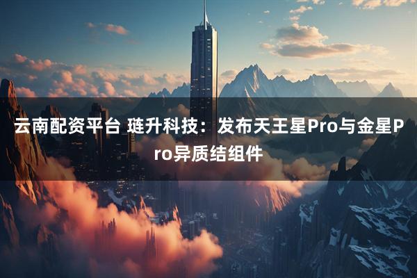 云南配资平台 琏升科技：发布天王星Pro与金星Pro异质结组件